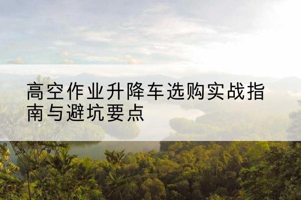 玉龙升降车怎么选-高空作业升降车选购实战指南与避坑要点