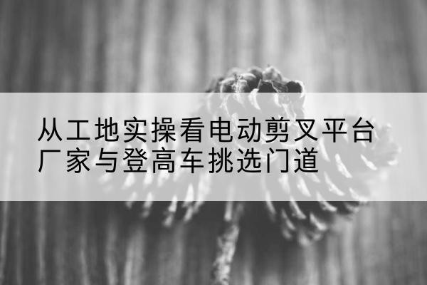 玉龙电动剪叉升降平台厂家-从工地实操看电动剪叉平台厂家与登高车挑选门道