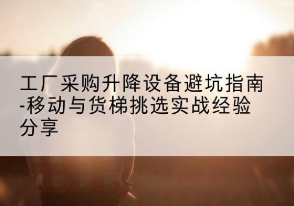 玉龙移动式升降机怎么选-工厂采购升降设备避坑指南-移动与货梯挑选实战经验分享