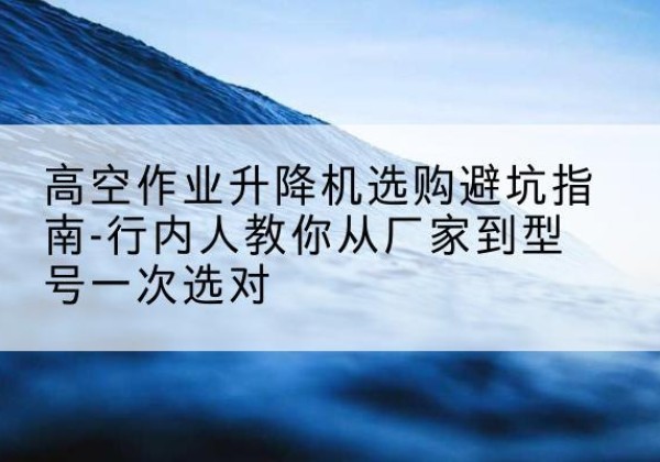玉龙升降平台厂家-高空作业升降机选购避坑指南-行内人教你从厂家到型号一次选对