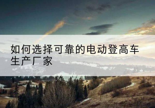 玉龙电动登高车厂家-如何选择可靠的电动登高车生产厂家