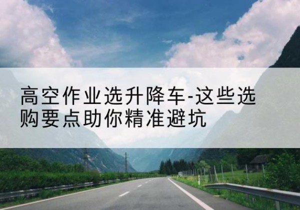 玉龙升降车厂家-高空作业选升降车-这些选购要点助你*避坑