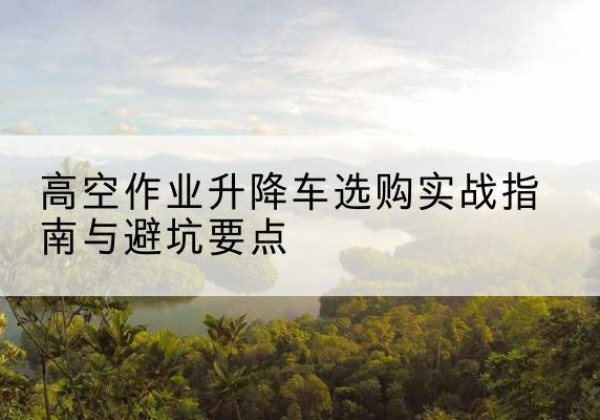 玉龙升降车怎么选-高空作业升降车选购实战指南与避坑要点