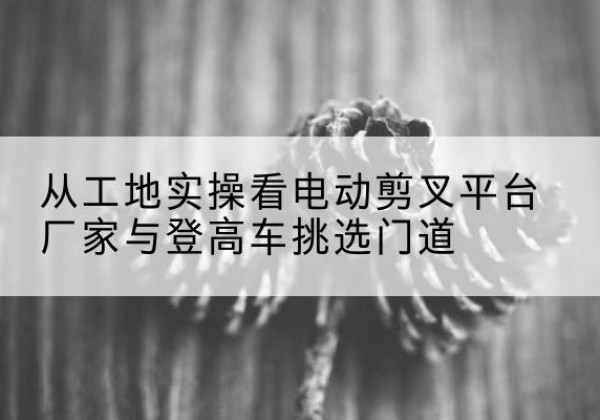 玉龙电动剪叉升降平台厂家-从工地实操看电动剪叉平台厂家与登高车挑选门道